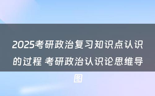 2025考研政治复习知识点认识的过程 考研政治认识论思维导图