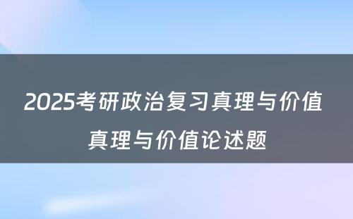 2025考研政治复习真理与价值 真理与价值论述题