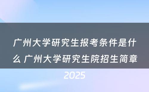 广州大学研究生报考条件是什么 广州大学研究生院招生简章2025