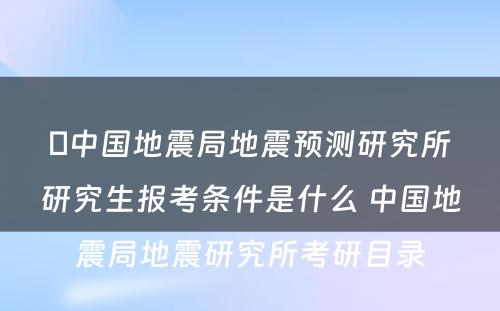 ​中国地震局地震预测研究所研究生报考条件是什么 中国地震局地震研究所考研目录