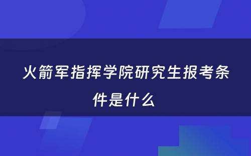 火箭军指挥学院研究生报考条件是什么 