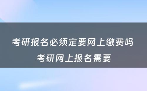 考研报名必须定要网上缴费吗 考研网上报名需要