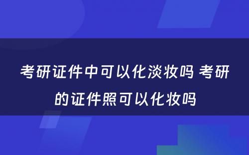 考研证件中可以化淡妆吗 考研的证件照可以化妆吗