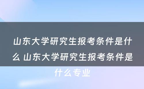 山东大学研究生报考条件是什么 山东大学研究生报考条件是什么专业