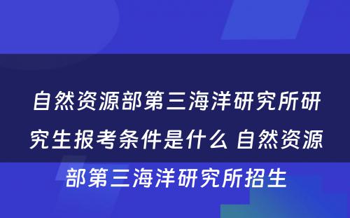 自然资源部第三海洋研究所研究生报考条件是什么 自然资源部第三海洋研究所招生