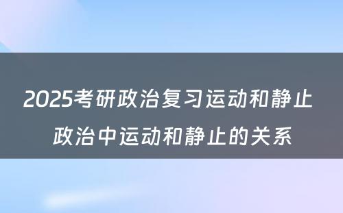 2025考研政治复习运动和静止 政治中运动和静止的关系