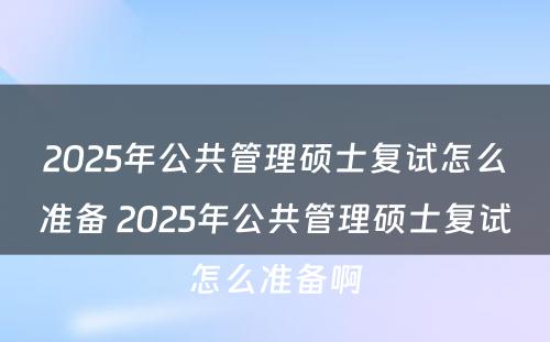 2025年公共管理硕士复试怎么准备 2025年公共管理硕士复试怎么准备啊