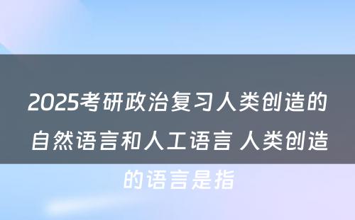 2025考研政治复习人类创造的自然语言和人工语言 人类创造的语言是指