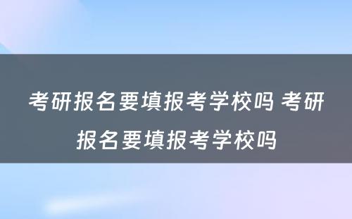 考研报名要填报考学校吗 考研报名要填报考学校吗