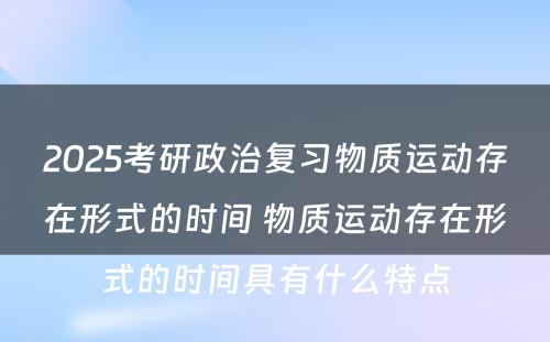 2025考研政治复习物质运动存在形式的时间 物质运动存在形式的时间具有什么特点