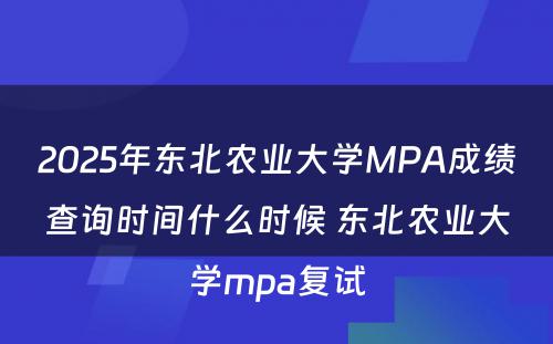 2025年东北农业大学MPA成绩查询时间什么时候 东北农业大学mpa复试