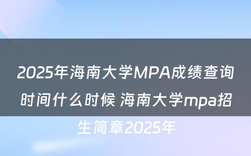 2025年海南大学MPA成绩查询时间什么时候 海南大学mpa招生简章2025年