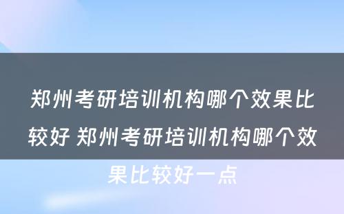 郑州考研培训机构哪个效果比较好 郑州考研培训机构哪个效果比较好一点