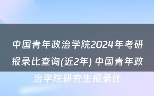 中国青年政治学院2024年考研报录比查询(近2年) 中国青年政治学院研究生报录比