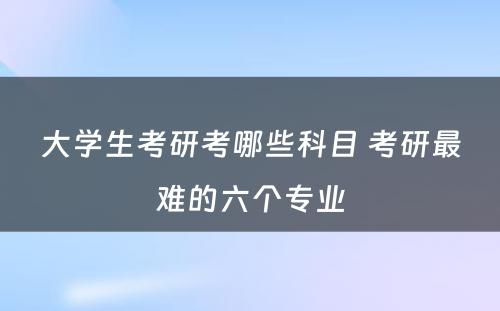 大学生考研考哪些科目 考研最难的六个专业