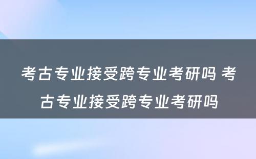 考古专业接受跨专业考研吗 考古专业接受跨专业考研吗