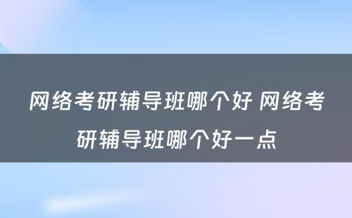 网络考研辅导班哪个好 网络考研辅导班哪个好一点