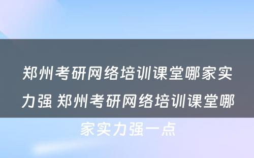 郑州考研网络培训课堂哪家实力强 郑州考研网络培训课堂哪家实力强一点