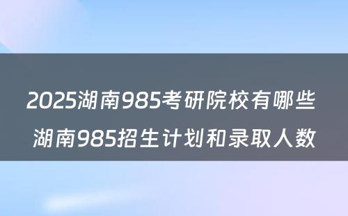 2025湖南985考研院校有哪些 湖南985招生计划和录取人数