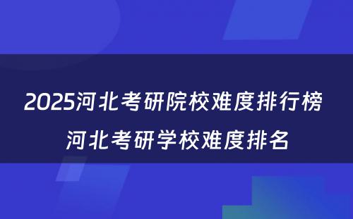 2025河北考研院校难度排行榜 河北考研学校难度排名