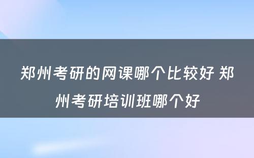 郑州考研的网课哪个比较好 郑州考研培训班哪个好