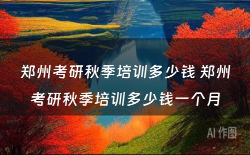 郑州考研秋季培训多少钱 郑州考研秋季培训多少钱一个月