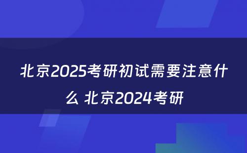北京2025考研初试需要注意什么 北京2024考研