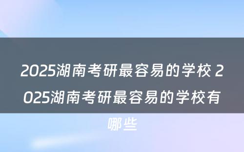 2025湖南考研最容易的学校 2025湖南考研最容易的学校有哪些