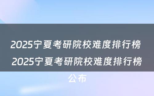 2025宁夏考研院校难度排行榜 2025宁夏考研院校难度排行榜公布