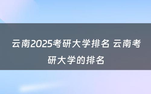 云南2025考研大学排名 云南考研大学的排名