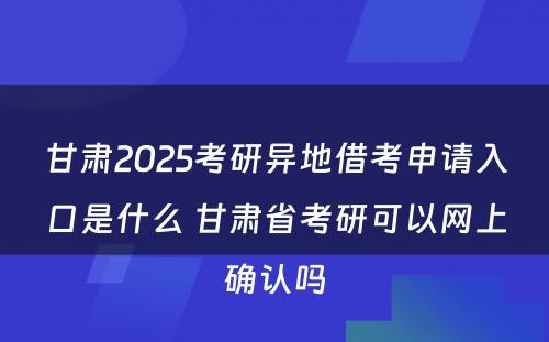 甘肃2025考研异地借考申请入口是什么 甘肃省考研可以网上确认吗