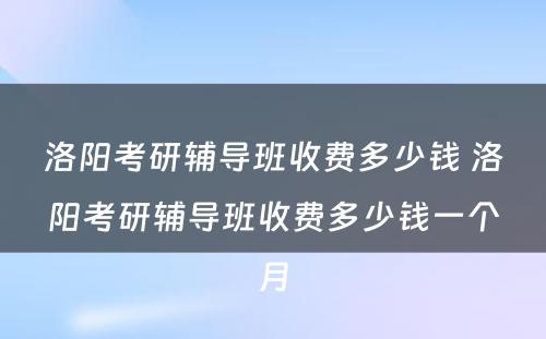 洛阳考研辅导班收费多少钱 洛阳考研辅导班收费多少钱一个月