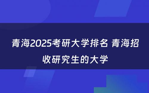 青海2025考研大学排名 青海招收研究生的大学