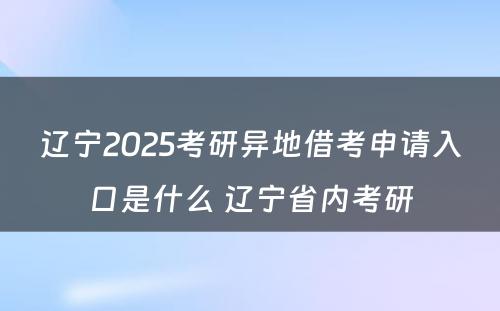 辽宁2025考研异地借考申请入口是什么 辽宁省内考研