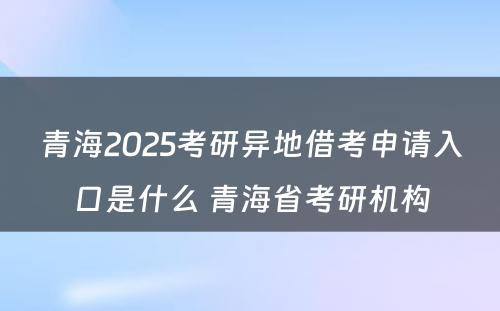 青海2025考研异地借考申请入口是什么 青海省考研机构