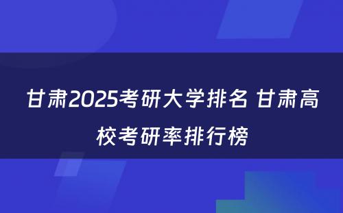 甘肃2025考研大学排名 甘肃高校考研率排行榜