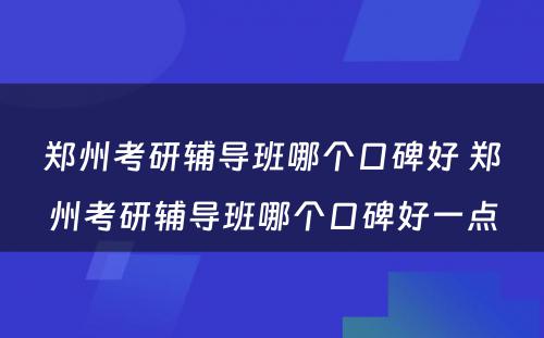 郑州考研辅导班哪个口碑好 郑州考研辅导班哪个口碑好一点