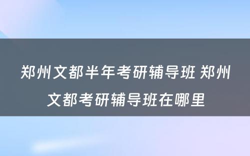 郑州文都半年考研辅导班 郑州文都考研辅导班在哪里