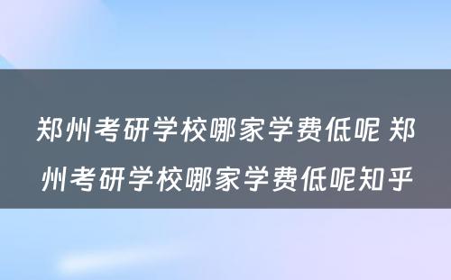 郑州考研学校哪家学费低呢 郑州考研学校哪家学费低呢知乎