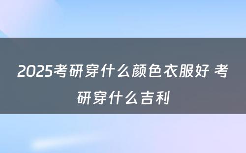 2025考研穿什么颜色衣服好 考研穿什么吉利