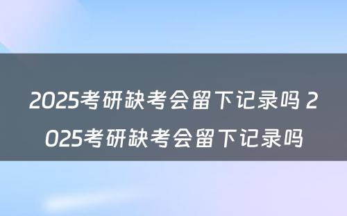 2025考研缺考会留下记录吗 2025考研缺考会留下记录吗