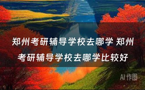 郑州考研辅导学校去哪学 郑州考研辅导学校去哪学比较好