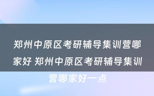 郑州中原区考研辅导集训营哪家好 郑州中原区考研辅导集训营哪家好一点