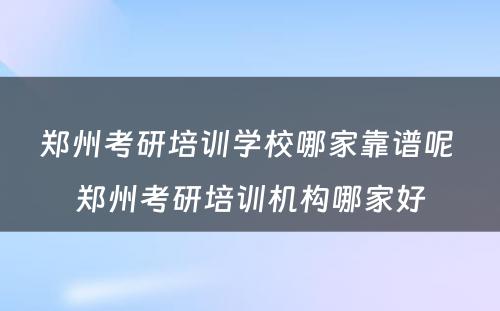 郑州考研培训学校哪家靠谱呢 郑州考研培训机构哪家好