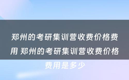 郑州的考研集训营收费价格费用 郑州的考研集训营收费价格费用是多少