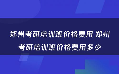 郑州考研培训班价格费用 郑州考研培训班价格费用多少