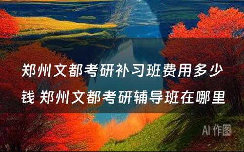 郑州文都考研补习班费用多少钱 郑州文都考研辅导班在哪里