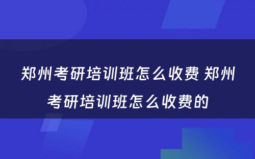 郑州考研培训班怎么收费 郑州考研培训班怎么收费的