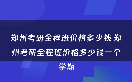 郑州考研全程班价格多少钱 郑州考研全程班价格多少钱一个学期