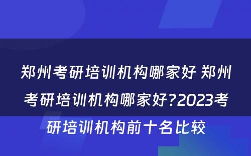 郑州考研培训机构哪家好 郑州考研培训机构哪家好?2023考研培训机构前十名比较